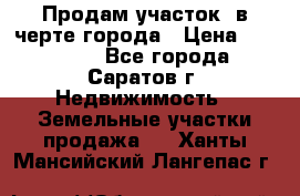 Продам участок​ в черте города › Цена ­ 500 000 - Все города, Саратов г. Недвижимость » Земельные участки продажа   . Ханты-Мансийский,Лангепас г.